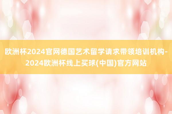 欧洲杯2024官网德国艺术留学请求带领培训机构-2024欧洲杯线上买球(中国)官方网站