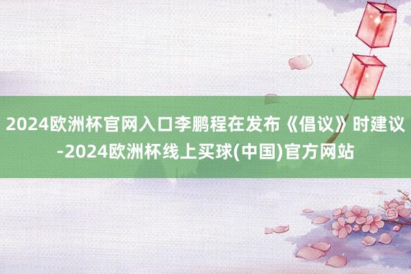 2024欧洲杯官网入口李鹏程在发布《倡议》时建议-2024欧洲杯线上买球(中国)官方网站
