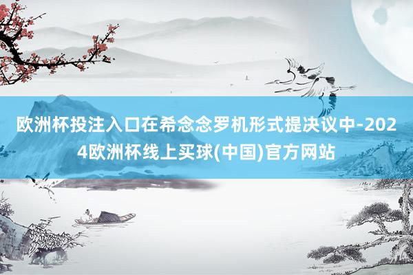 欧洲杯投注入口　　在希念念罗机形式提决议中-2024欧洲杯线上买球(中国)官方网站