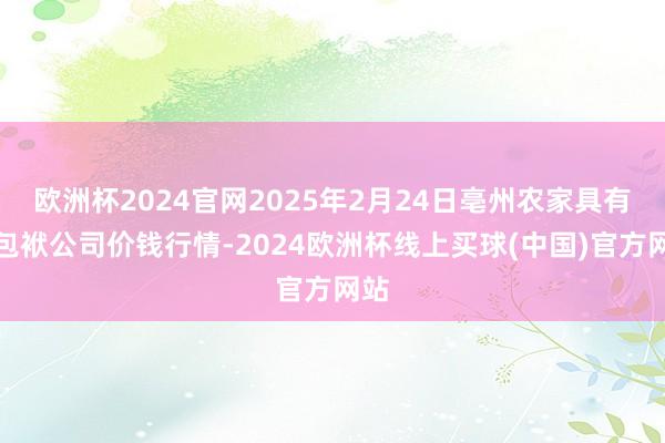 欧洲杯2024官网2025年2月24日亳州农家具有限包袱公司价钱行情-2024欧洲杯线上买球(中国)官方网站
