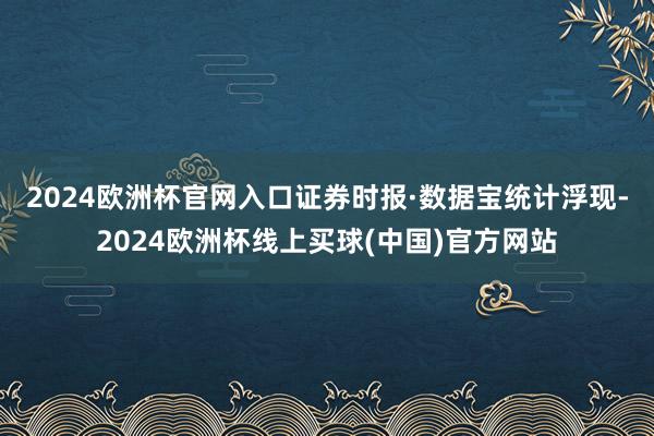 2024欧洲杯官网入口　　证券时报·数据宝统计浮现-2024欧洲杯线上买球(中国)官方网站