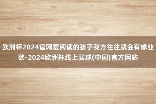 欧洲杯2024官网爱阅读的孩子我方往往就会有修业欲-2024欧洲杯线上买球(中国)官方网站