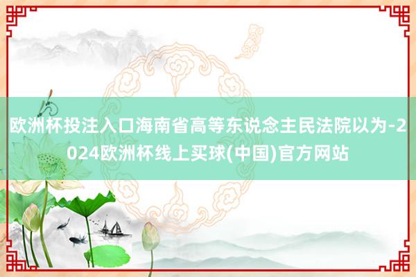 欧洲杯投注入口海南省高等东说念主民法院以为-2024欧洲杯线上买球(中国)官方网站