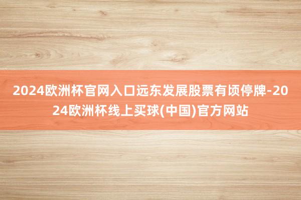 2024欧洲杯官网入口远东发展股票有顷停牌-2024欧洲杯线上买球(中国)官方网站