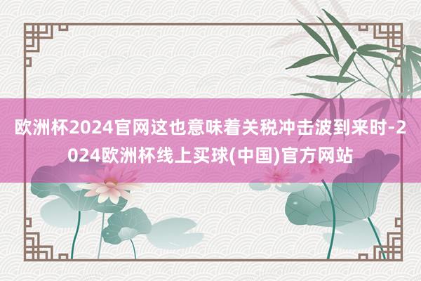 欧洲杯2024官网这也意味着关税冲击波到来时-2024欧洲杯线上买球(中国)官方网站