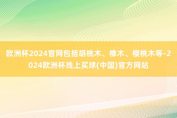 欧洲杯2024官网包括胡桃木、橡木、樱桃木等-2024欧洲杯线上买球(中国)官方网站