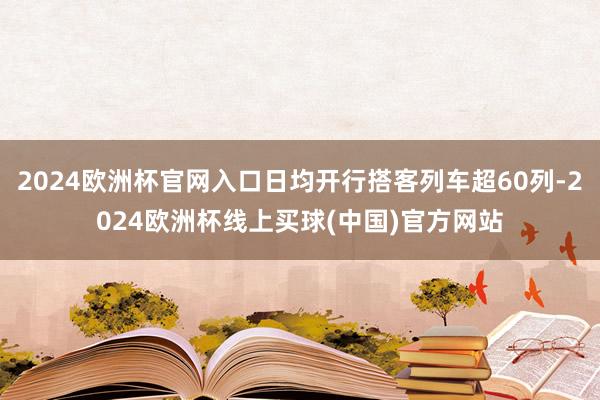 2024欧洲杯官网入口日均开行搭客列车超60列-2024欧洲杯线上买球(中国)官方网站