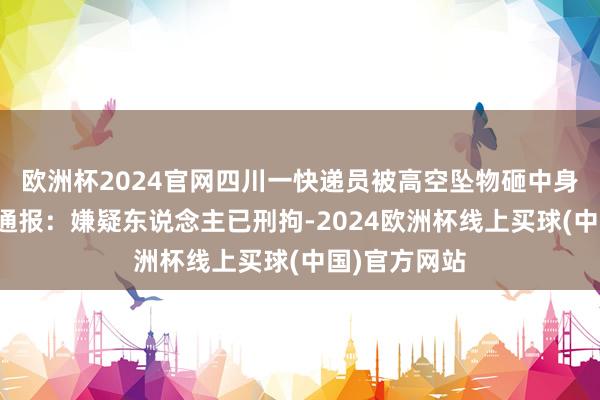 欧洲杯2024官网四川一快递员被高空坠物砸中身一火，警方通报：嫌疑东说念主已刑拘-2024欧洲杯线上买球(中国)官方网站