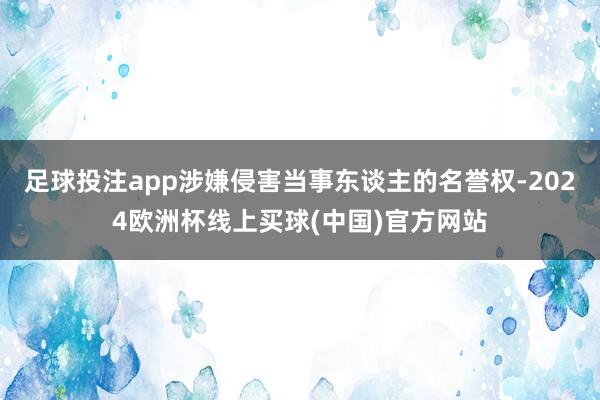 足球投注app涉嫌侵害当事东谈主的名誉权-2024欧洲杯线上买球(中国)官方网站