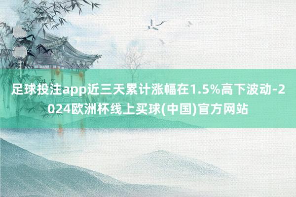 足球投注app近三天累计涨幅在1.5%高下波动-2024欧洲杯线上买球(中国)官方网站
