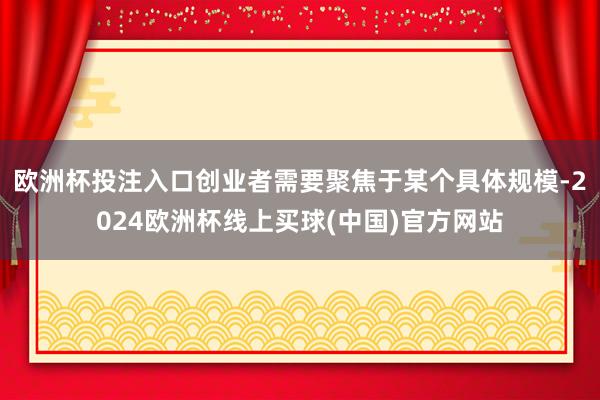欧洲杯投注入口创业者需要聚焦于某个具体规模-2024欧洲杯线上买球(中国)官方网站