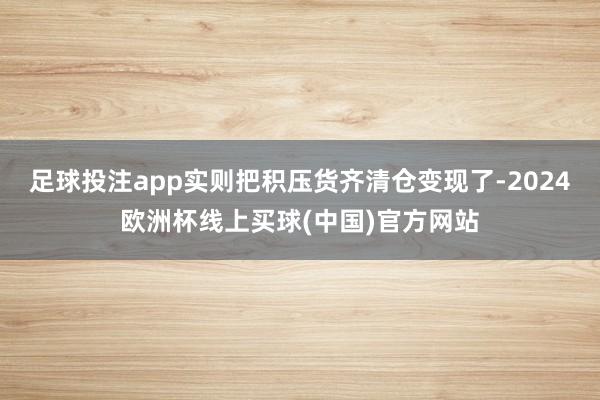 足球投注app实则把积压货齐清仓变现了-2024欧洲杯线上买球(中国)官方网站