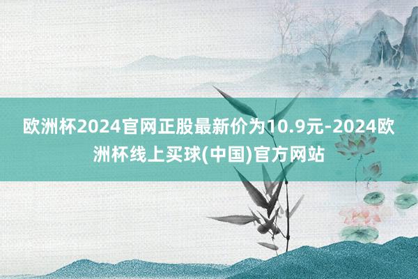 欧洲杯2024官网正股最新价为10.9元-2024欧洲杯线上买球(中国)官方网站