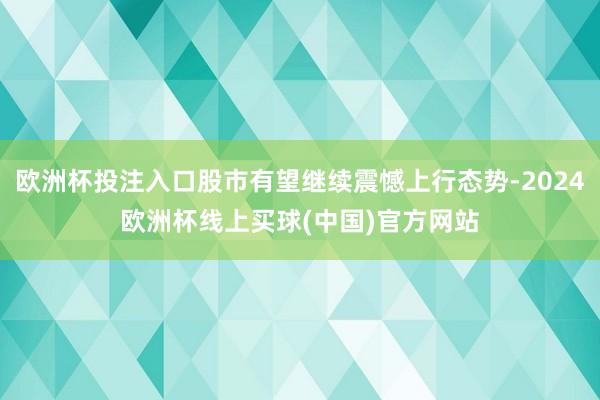 欧洲杯投注入口股市有望继续震憾上行态势-2024欧洲杯线上买球(中国)官方网站