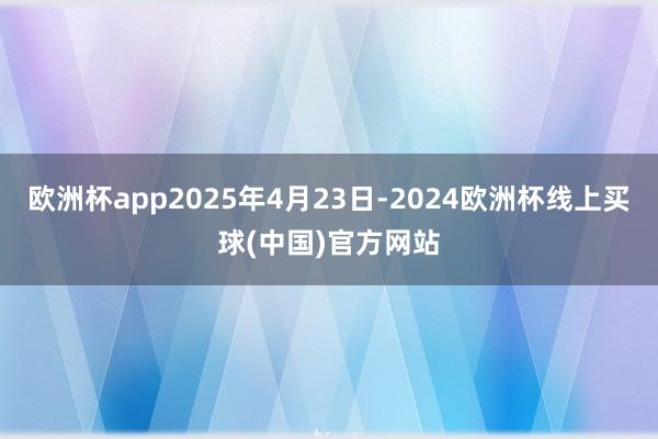 欧洲杯app2025年4月23日-2024欧洲杯线上买球(中国)官方网站