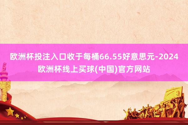欧洲杯投注入口收于每桶66.55好意思元-2024欧洲杯线上买球(中国)官方网站