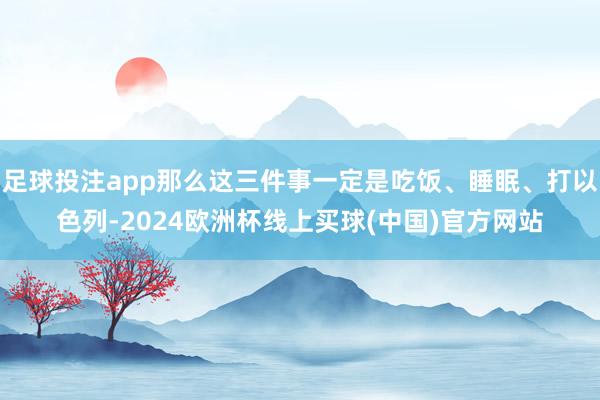 足球投注app那么这三件事一定是吃饭、睡眠、打以色列-2024欧洲杯线上买球(中国)官方网站