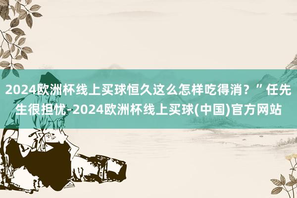 2024欧洲杯线上买球恒久这么怎样吃得消？”任先生很担忧-2024欧洲杯线上买球(中国)官方网站