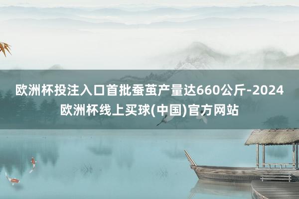 欧洲杯投注入口首批蚕茧产量达660公斤-2024欧洲杯线上买球(中国)官方网站