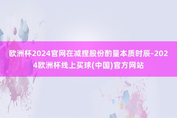 欧洲杯2024官网在减捏股份酌量本质时辰-2024欧洲杯线上买球(中国)官方网站