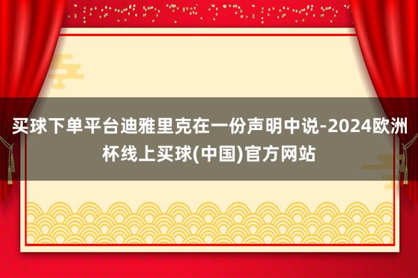 买球下单平台迪雅里克在一份声明中说-2024欧洲杯线上买球(中国)官方网站