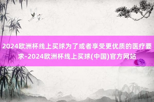 2024欧洲杯线上买球为了或者享受更优质的医疗要求-2024欧洲杯线上买球(中国)官方网站