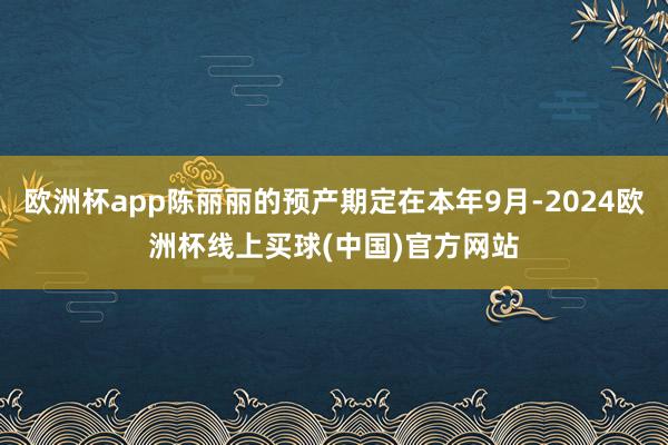 欧洲杯app陈丽丽的预产期定在本年9月-2024欧洲杯线上买球(中国)官方网站