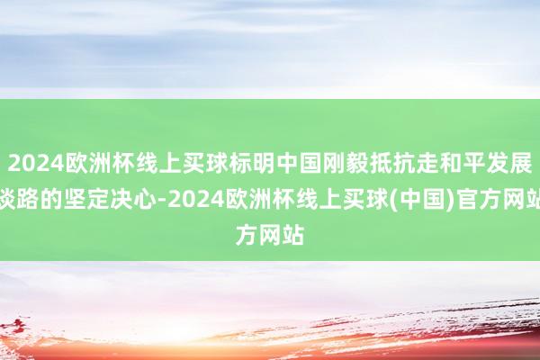 2024欧洲杯线上买球标明中国刚毅抵抗走和平发展谈路的坚定决心-2024欧洲杯线上买球(中国)官方网站