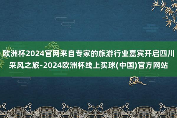 欧洲杯2024官网来自专家的旅游行业嘉宾开启四川采风之旅-2024欧洲杯线上买球(中国)官方网站