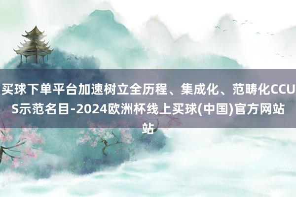 买球下单平台加速树立全历程、集成化、范畴化CCUS示范名目-2024欧洲杯线上买球(中国)官方网站