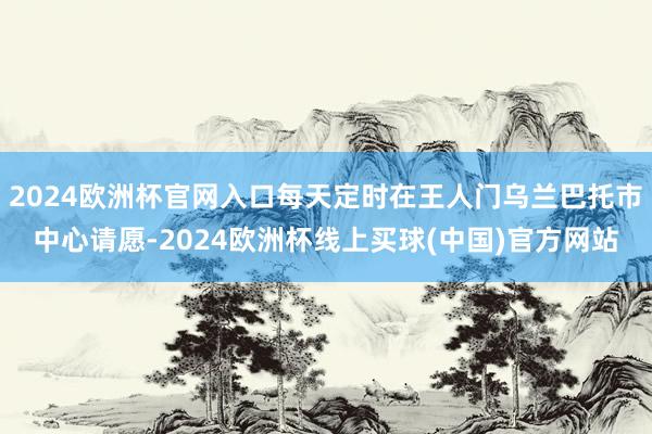 2024欧洲杯官网入口每天定时在王人门乌兰巴托市中心请愿-2024欧洲杯线上买球(中国)官方网站