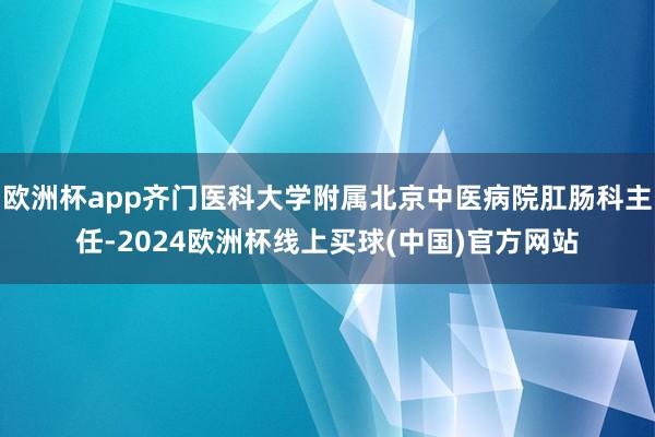欧洲杯app齐门医科大学附属北京中医病院肛肠科主任-2024欧洲杯线上买球(中国)官方网站