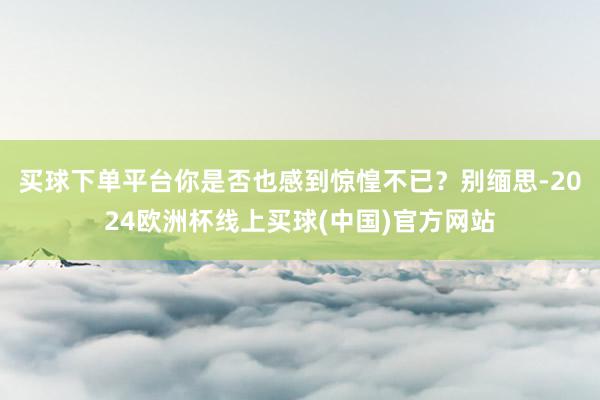 买球下单平台你是否也感到惊惶不已？别缅思-2024欧洲杯线上买球(中国)官方网站