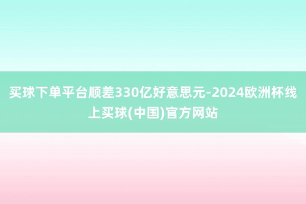 买球下单平台顺差330亿好意思元-2024欧洲杯线上买球(中国)官方网站