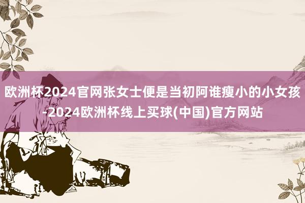 欧洲杯2024官网张女士便是当初阿谁瘦小的小女孩-2024欧洲杯线上买球(中国)官方网站