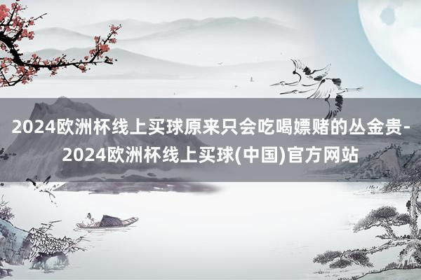 2024欧洲杯线上买球原来只会吃喝嫖赌的丛金贵-2024欧洲杯线上买球(中国)官方网站