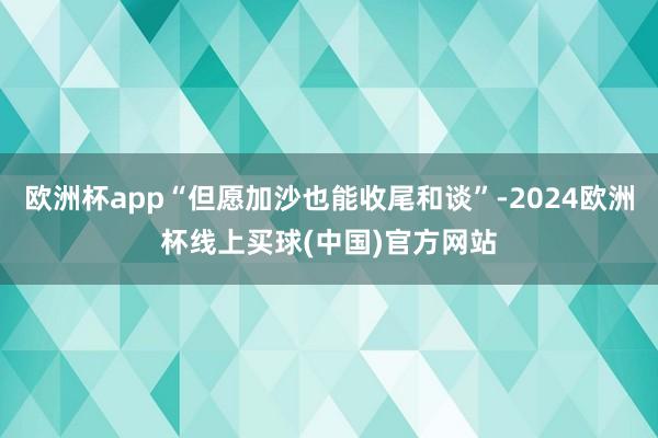 欧洲杯app“但愿加沙也能收尾和谈”-2024欧洲杯线上买球(中国)官方网站