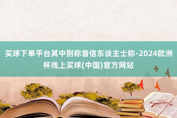 买球下单平台其中别称音信东谈主士称-2024欧洲杯线上买球(中国)官方网站