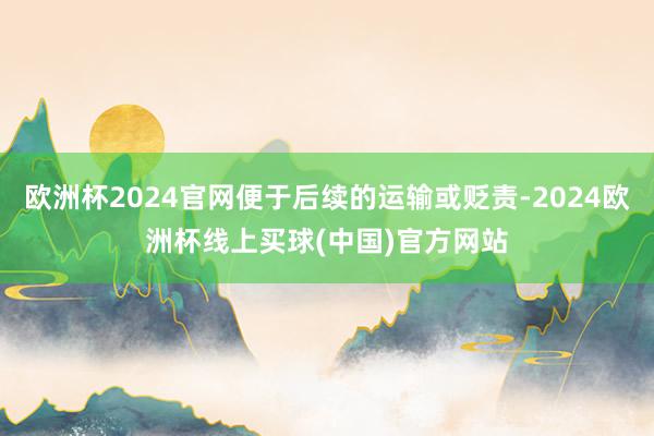 欧洲杯2024官网便于后续的运输或贬责-2024欧洲杯线上买球(中国)官方网站