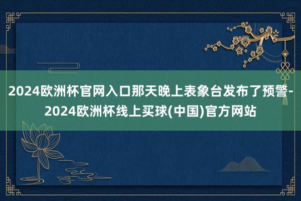 2024欧洲杯官网入口那天晚上表象台发布了预警-2024欧洲杯线上买球(中国)官方网站