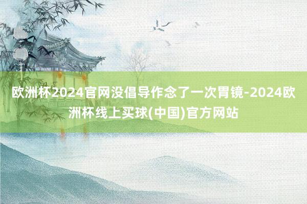 欧洲杯2024官网没倡导作念了一次胃镜-2024欧洲杯线上买球(中国)官方网站