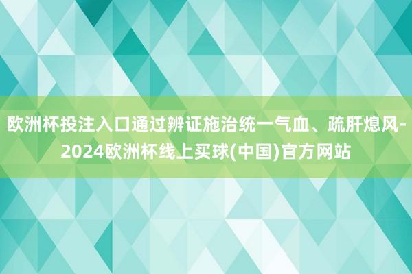 欧洲杯投注入口通过辨证施治统一气血、疏肝熄风-2024欧洲杯线上买球(中国)官方网站