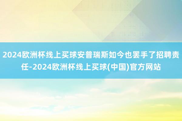 2024欧洲杯线上买球安普瑞斯如今也罢手了招聘责任-2024欧洲杯线上买球(中国)官方网站