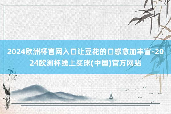 2024欧洲杯官网入口让豆花的口感愈加丰富-2024欧洲杯线上买球(中国)官方网站