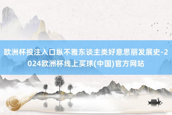 欧洲杯投注入口纵不雅东谈主类好意思丽发展史-2024欧洲杯线上买球(中国)官方网站
