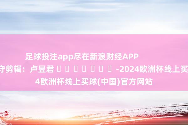 足球投注app尽在新浪财经APP            						职守剪辑：卢昱君 							-2024欧洲杯线上买球(中国)官方网站
