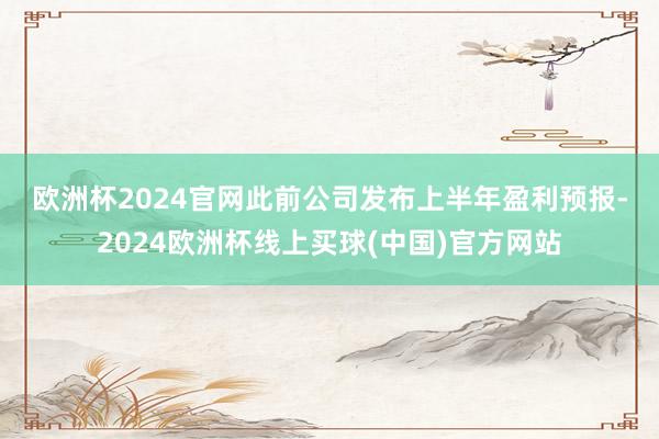 欧洲杯2024官网　　此前公司发布上半年盈利预报-2024欧洲杯线上买球(中国)官方网站