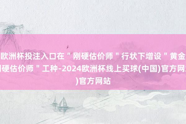 欧洲杯投注入口在＂刚硬估价师＂行状下增设＂黄金刚硬估价师＂工种-2024欧洲杯线上买球(中国)官方网站