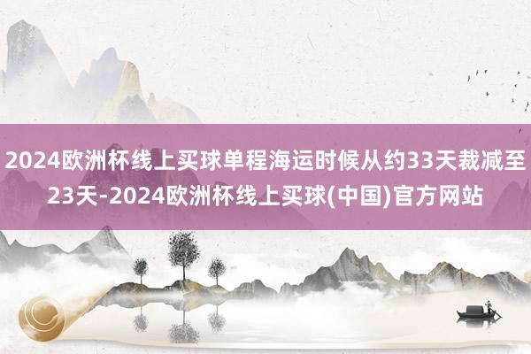 2024欧洲杯线上买球单程海运时候从约33天裁减至23天-2024欧洲杯线上买球(中国)官方网站