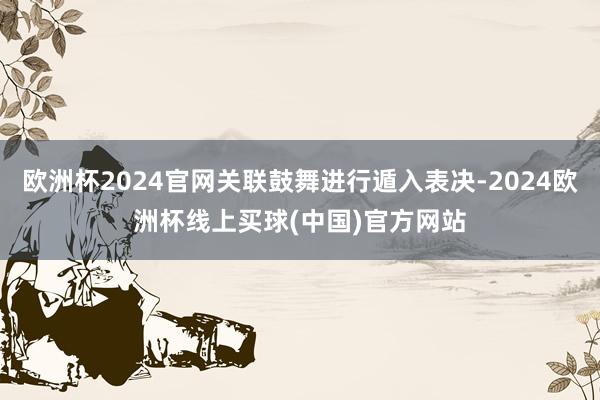 欧洲杯2024官网关联鼓舞进行遁入表决-2024欧洲杯线上买球(中国)官方网站